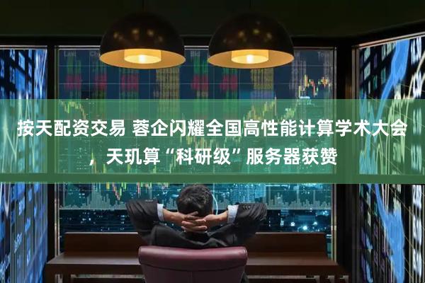 按天配资交易 蓉企闪耀全国高性能计算学术大会，天玑算“科研级”服务器获赞