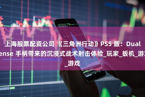 上海股票配资公司 《三角洲行动》PS5 版：DualSense 手柄带来的沉浸式战术射击体验_玩家_扳机_游戏