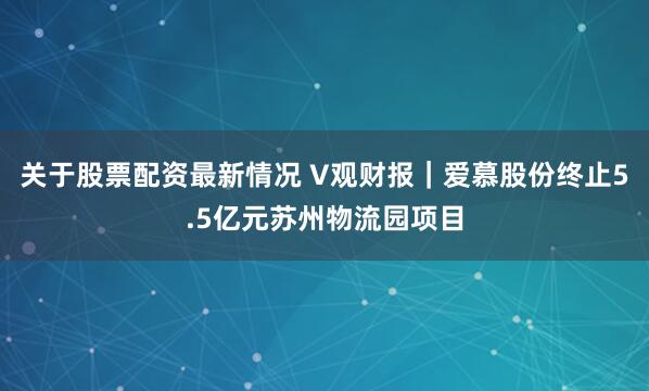 关于股票配资最新情况 V观财报｜爱慕股份终止5.5亿元苏州物流园项目