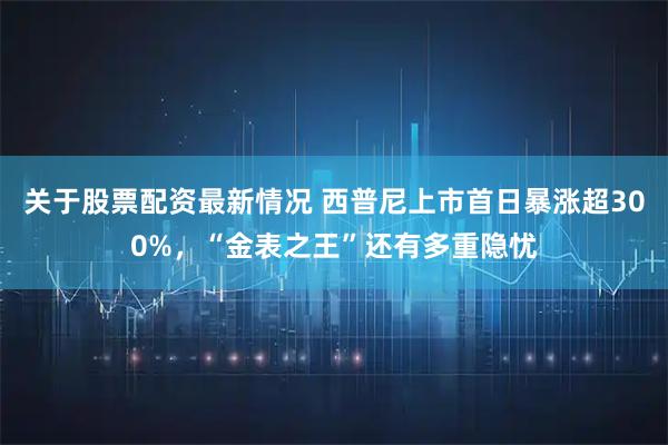 关于股票配资最新情况 西普尼上市首日暴涨超300%，“金表之王”还有多重隐忧