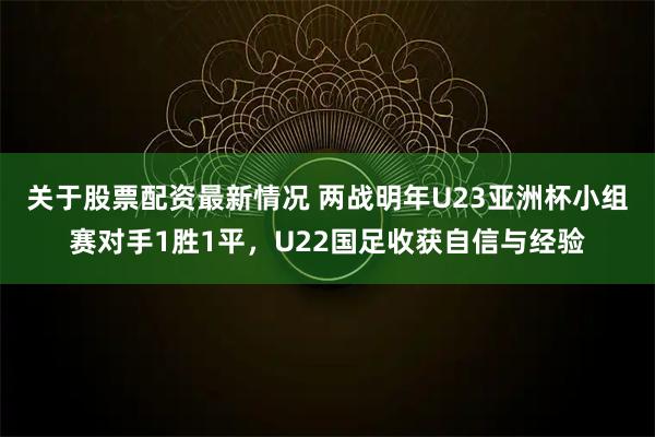 关于股票配资最新情况 两战明年U23亚洲杯小组赛对手1胜1平，U22国足收获自信与经验