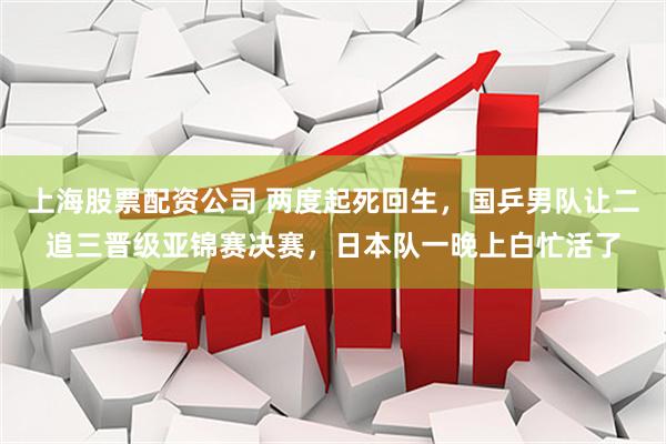 上海股票配资公司 两度起死回生，国乒男队让二追三晋级亚锦赛决赛，日本队一晚上白忙活了
