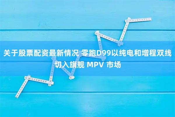 关于股票配资最新情况 零跑D99以纯电和增程双线切入旗舰 MPV 市场