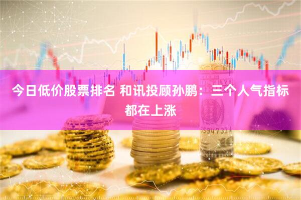 今日低价股票排名 和讯投顾孙鹏：三个人气指标都在上涨