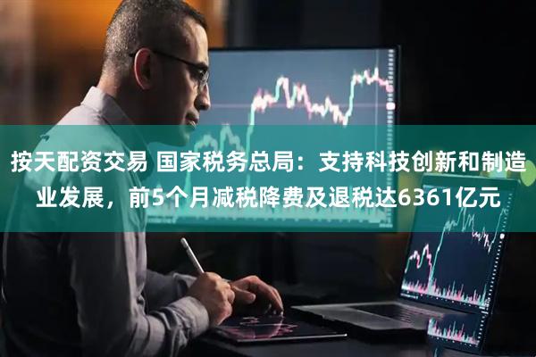 按天配资交易 国家税务总局：支持科技创新和制造业发展，前5个月减税降费及退税达6361亿元