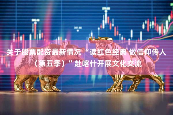 关于股票配资最新情况 “读红色经典 做信仰传人（第五季）”赴喀什开展文化交流